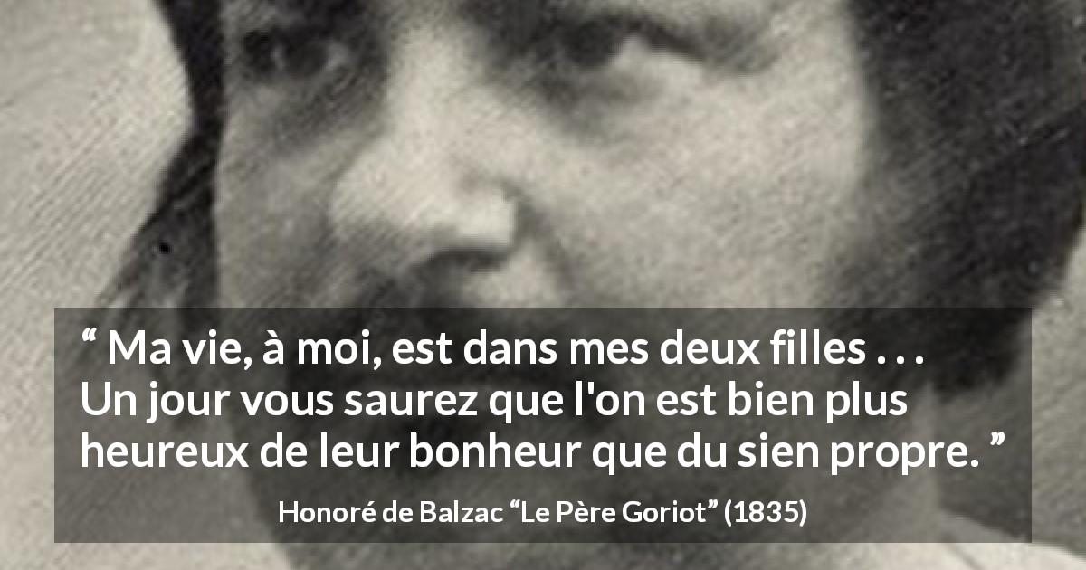 Citation de Honoré de Balzac sur les enfants tirée du Père Goriot - Ma vie, à moi, est dans mes deux filles . . . Un jour vous saurez que l'on est bien plus heureux de leur bonheur que du sien propre.