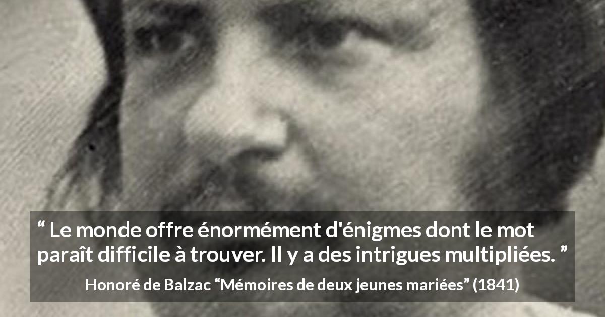 Citation de Honoré de Balzac sur les intrigues tirée de Mémoires de deux jeunes mariées - Le monde offre énormément d'énigmes dont le mot paraît difficile à trouver. Il y a des intrigues multipliées.