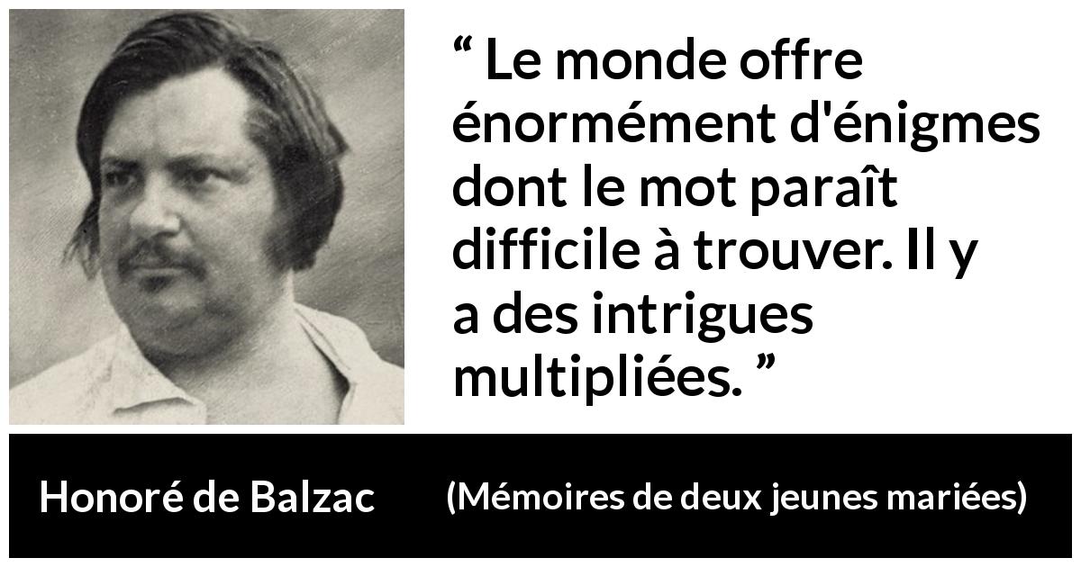 Citation de Honoré de Balzac sur les intrigues tirée de Mémoires de deux jeunes mariées - Le monde offre énormément d'énigmes dont le mot paraît difficile à trouver. Il y a des intrigues multipliées.