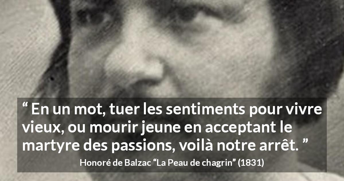 Citation de Honoré de Balzac sur les passions tirée de La Peau de chagrin - En un mot, tuer les sentiments pour vivre vieux, ou mourir jeune en acceptant le martyre des passions, voilà notre arrêt.