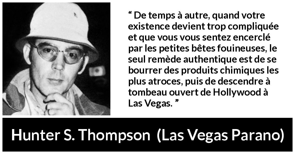 Citation de Hunter S. Thompson sur l'évasion tirée de Las Vegas Parano - De temps à autre, quand votre existence devient trop compliquée et que vous vous sentez encerclé par les petites bêtes fouineuses, le seul remède authentique est de se bourrer des produits chimiques les plus atroces, puis de descendre à tombeau ouvert de Hollywood à Las Vegas.