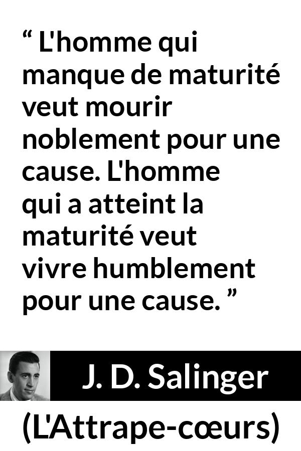 Citation de J. D. Salinger sur l'humilité tirée de L'Attrape-cœurs - L'homme qui manque de maturité veut mourir noblement pour une cause. L'homme qui a atteint la maturité veut vivre humblement pour une cause.
