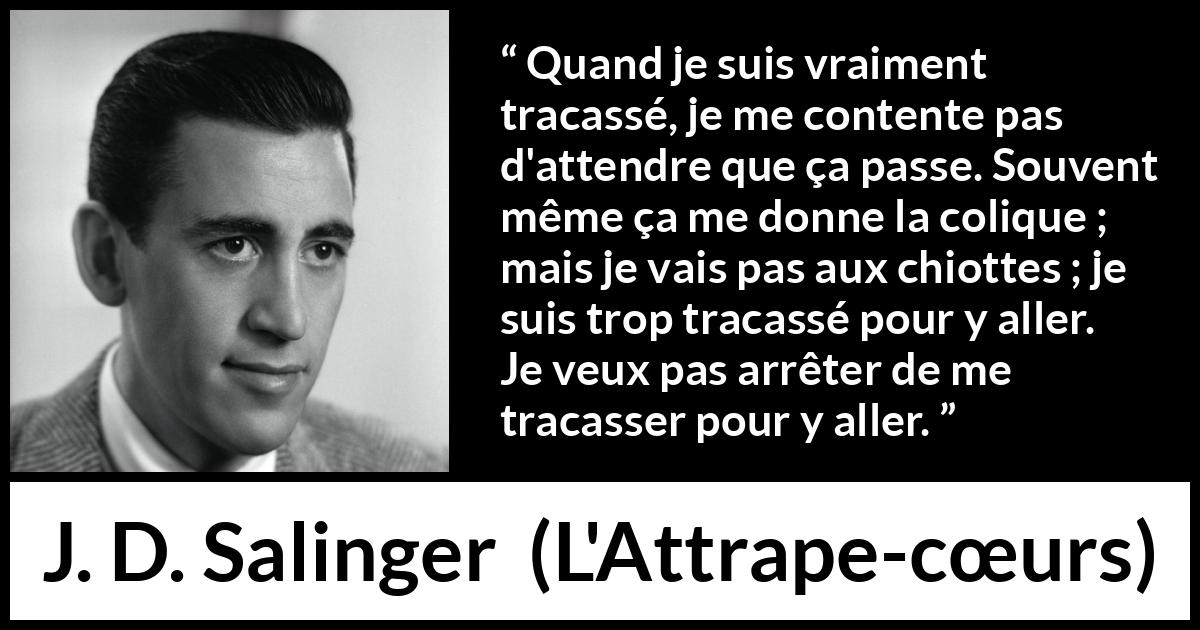 Citation de J. D. Salinger sur l'obsession tirée de L'Attrape-cœurs - Quand je suis vraiment tracassé, je me contente pas d'attendre que ça passe. Souvent même ça me donne la colique ; mais je vais pas aux chiottes ; je suis trop tracassé pour y aller. Je veux pas arrêter de me tracasser pour y aller.
