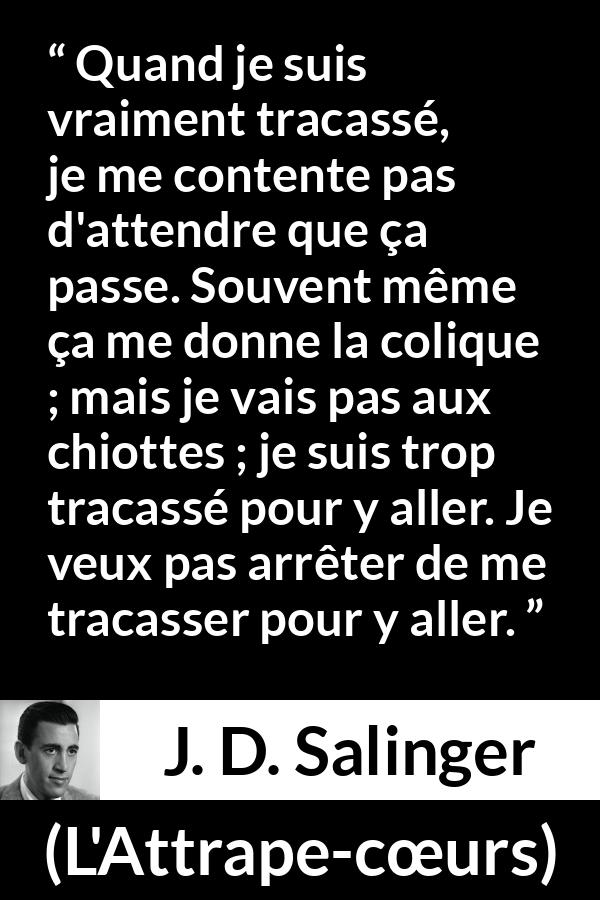 Citation de J. D. Salinger sur l'obsession tirée de L'Attrape-cœurs - Quand je suis vraiment tracassé, je me contente pas d'attendre que ça passe. Souvent même ça me donne la colique ; mais je vais pas aux chiottes ; je suis trop tracassé pour y aller. Je veux pas arrêter de me tracasser pour y aller.