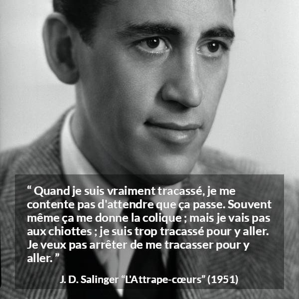 Citation de J. D. Salinger sur l'obsession tirée de L'Attrape-cœurs - Quand je suis vraiment tracassé, je me contente pas d'attendre que ça passe. Souvent même ça me donne la colique ; mais je vais pas aux chiottes ; je suis trop tracassé pour y aller. Je veux pas arrêter de me tracasser pour y aller.