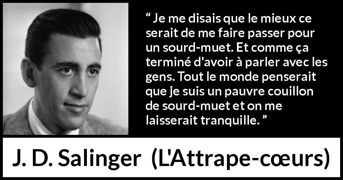 Citation de J. D. Salinger sur la conversation tirée de L'Attrape-cœurs - Je me disais que le mieux ce serait de me faire passer pour un sourd-muet. Et comme ça terminé d'avoir à parler avec les gens. Tout le monde penserait que je suis un pauvre couillon de sourd-muet et on me laisserait tranquille.