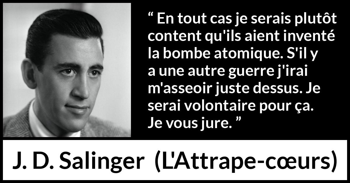 Citation de J. D. Salinger sur la mort tirée de L'Attrape-cœurs - En tout cas je serais plutôt content qu'ils aient inventé la bombe atomique. S'il y a une autre guerre j'irai m'asseoir juste dessus. Je serai volontaire pour ça. Je vous jure.