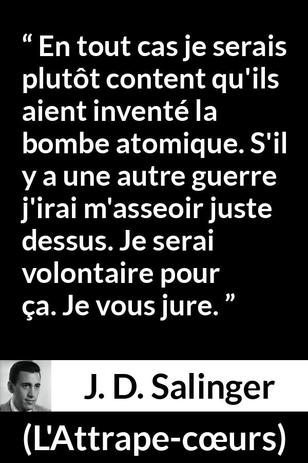 Citation de J. D. Salinger sur la mort tirée de L'Attrape-cœurs - En tout cas je serais plutôt content qu'ils aient inventé la bombe atomique. S'il y a une autre guerre j'irai m'asseoir juste dessus. Je serai volontaire pour ça. Je vous jure.