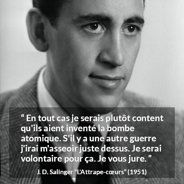 Citation de J. D. Salinger sur la mort tirée de L'Attrape-cœurs - En tout cas je serais plutôt content qu'ils aient inventé la bombe atomique. S'il y a une autre guerre j'irai m'asseoir juste dessus. Je serai volontaire pour ça. Je vous jure.
