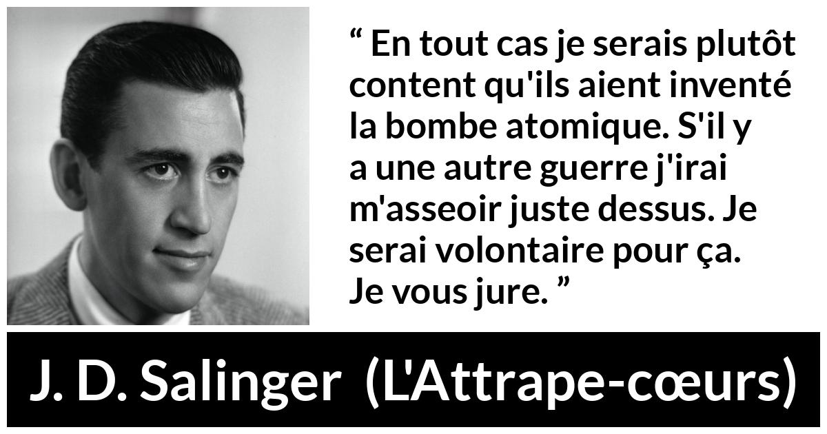 Citation de J. D. Salinger sur la mort tirée de L'Attrape-cœurs - En tout cas je serais plutôt content qu'ils aient inventé la bombe atomique. S'il y a une autre guerre j'irai m'asseoir juste dessus. Je serai volontaire pour ça. Je vous jure.