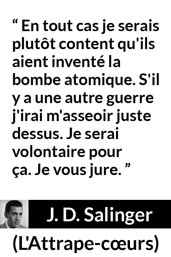 Citation de J. D. Salinger sur la mort tirée de L'Attrape-cœurs - En tout cas je serais plutôt content qu'ils aient inventé la bombe atomique. S'il y a une autre guerre j'irai m'asseoir juste dessus. Je serai volontaire pour ça. Je vous jure.