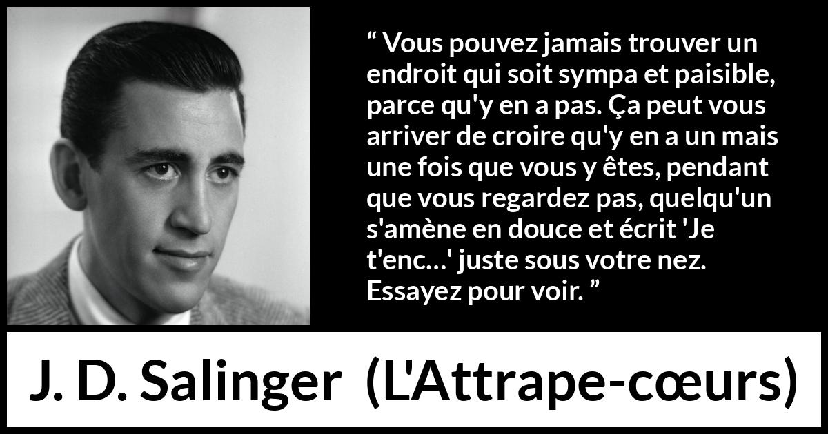 Citation de J. D. Salinger sur la paix tirée de L'Attrape-cœurs - Vous pouvez jamais trouver un endroit qui soit sympa et paisible, parce qu'y en a pas. Ça peut vous arriver de croire qu'y en a un mais une fois que vous y êtes, pendant que vous regardez pas, quelqu'un s'amène en douce et écrit 'Je t'enc…' juste sous votre nez. Essayez pour voir.