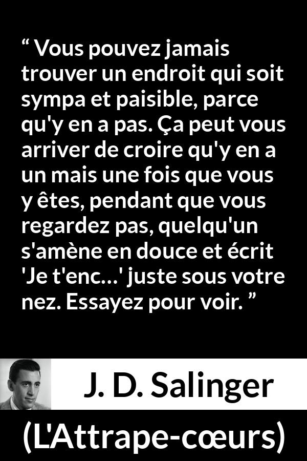 Citation de J. D. Salinger sur la paix tirée de L'Attrape-cœurs - Vous pouvez jamais trouver un endroit qui soit sympa et paisible, parce qu'y en a pas. Ça peut vous arriver de croire qu'y en a un mais une fois que vous y êtes, pendant que vous regardez pas, quelqu'un s'amène en douce et écrit 'Je t'enc…' juste sous votre nez. Essayez pour voir.