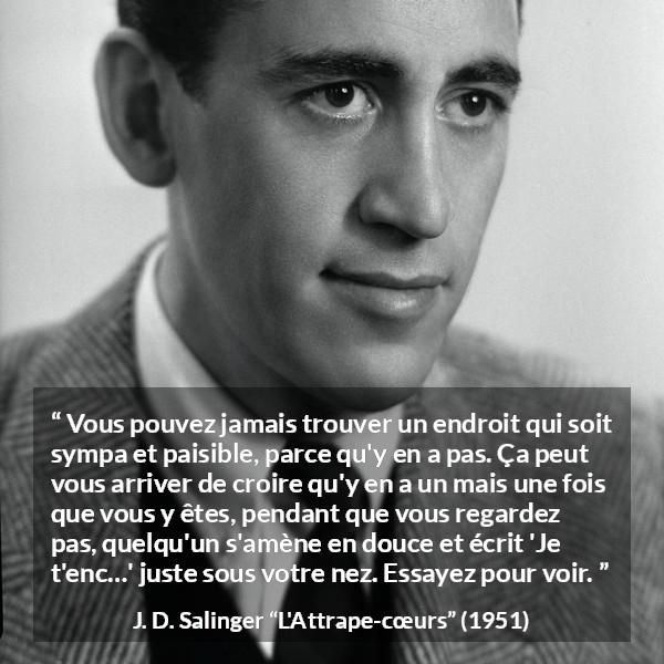 Citation de J. D. Salinger sur la paix tirée de L'Attrape-cœurs - Vous pouvez jamais trouver un endroit qui soit sympa et paisible, parce qu'y en a pas. Ça peut vous arriver de croire qu'y en a un mais une fois que vous y êtes, pendant que vous regardez pas, quelqu'un s'amène en douce et écrit 'Je t'enc…' juste sous votre nez. Essayez pour voir.