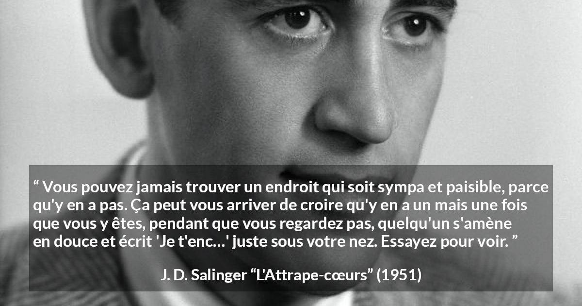 Citation de J. D. Salinger sur la paix tirée de L'Attrape-cœurs - Vous pouvez jamais trouver un endroit qui soit sympa et paisible, parce qu'y en a pas. Ça peut vous arriver de croire qu'y en a un mais une fois que vous y êtes, pendant que vous regardez pas, quelqu'un s'amène en douce et écrit 'Je t'enc…' juste sous votre nez. Essayez pour voir.
