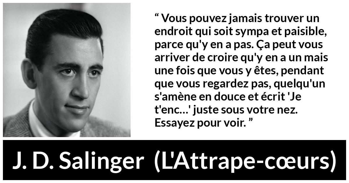 Citation de J. D. Salinger sur la paix tirée de L'Attrape-cœurs - Vous pouvez jamais trouver un endroit qui soit sympa et paisible, parce qu'y en a pas. Ça peut vous arriver de croire qu'y en a un mais une fois que vous y êtes, pendant que vous regardez pas, quelqu'un s'amène en douce et écrit 'Je t'enc…' juste sous votre nez. Essayez pour voir.