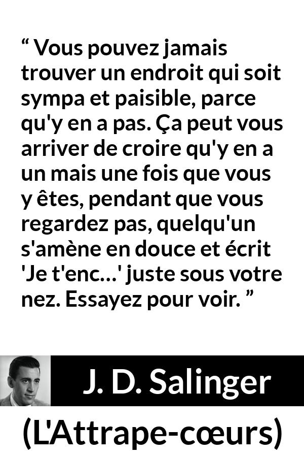 Citation de J. D. Salinger sur la paix tirée de L'Attrape-cœurs - Vous pouvez jamais trouver un endroit qui soit sympa et paisible, parce qu'y en a pas. Ça peut vous arriver de croire qu'y en a un mais une fois que vous y êtes, pendant que vous regardez pas, quelqu'un s'amène en douce et écrit 'Je t'enc…' juste sous votre nez. Essayez pour voir.