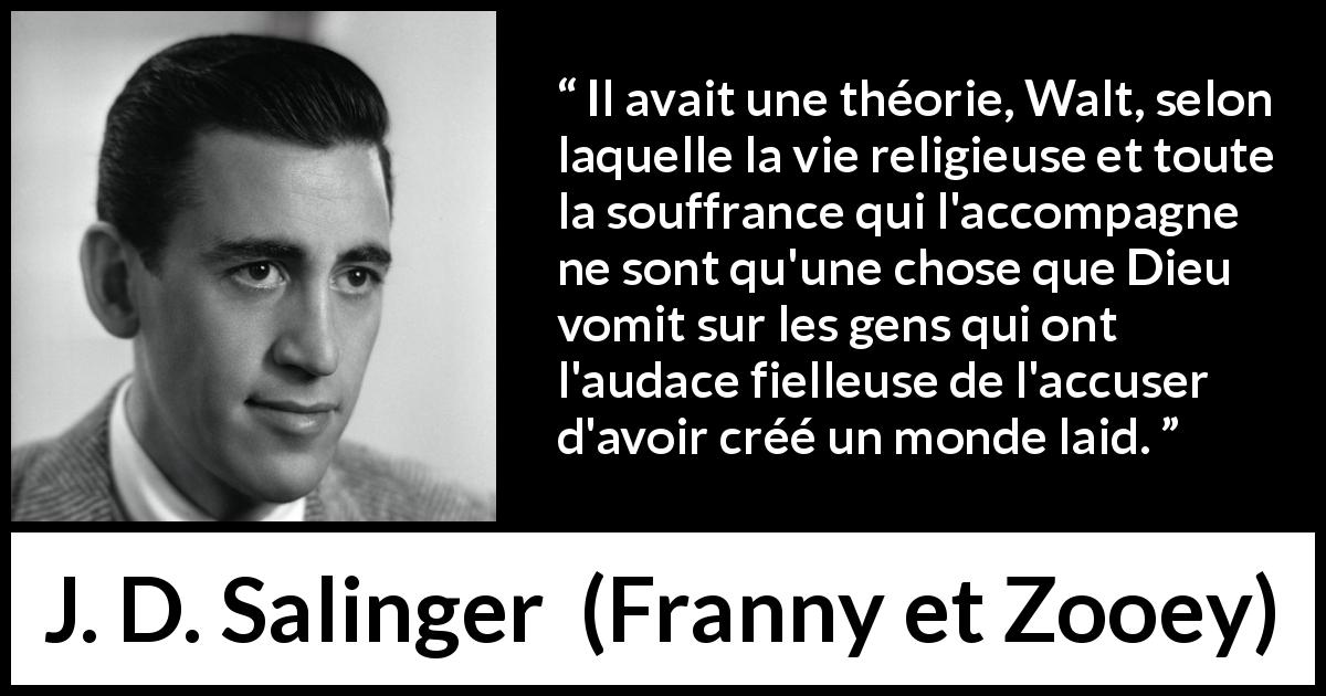 Citation de J. D. Salinger sur la religion tirée de Franny et Zooey - Il avait une théorie, Walt, selon laquelle la vie religieuse et toute la souffrance qui l'accompagne ne sont qu'une chose que Dieu vomit sur les gens qui ont l'audace fielleuse de l'accuser d'avoir créé un monde laid.