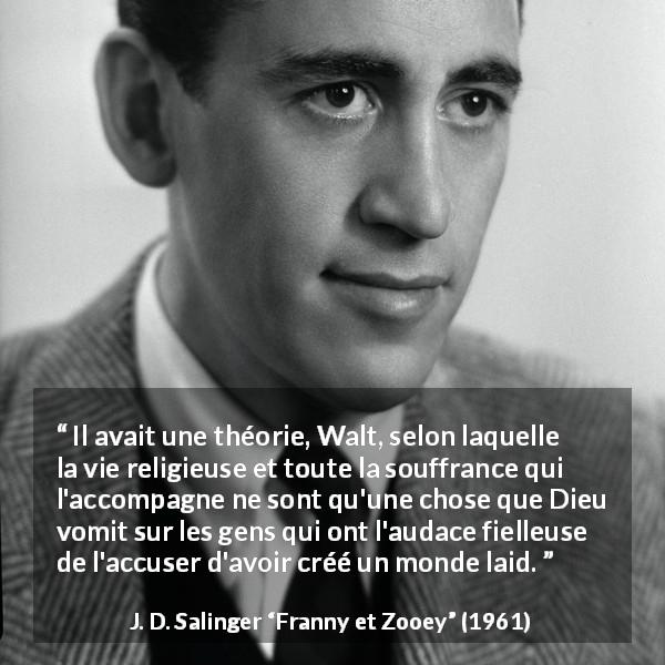 Citation de J. D. Salinger sur la religion tirée de Franny et Zooey - Il avait une théorie, Walt, selon laquelle la vie religieuse et toute la souffrance qui l'accompagne ne sont qu'une chose que Dieu vomit sur les gens qui ont l'audace fielleuse de l'accuser d'avoir créé un monde laid.