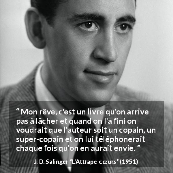 Citation de J. D. Salinger sur le livre tirée de L'Attrape-cœurs - Mon rêve, c'est un livre qu'on arrive pas à lâcher et quand on l'a fini on voudrait que l'auteur soit un copain, un super-copain et on lui téléphonerait chaque fois qu'on en aurait envie.