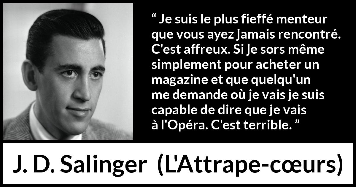Citation de J. D. Salinger sur le mensonge tirée de L'Attrape-cœurs - Je suis le plus fieffé menteur que vous ayez jamais rencontré. C'est affreux. Si je sors même simplement pour acheter un magazine et que quelqu'un me demande où je vais je suis capable de dire que je vais à l'Opéra. C'est terrible.