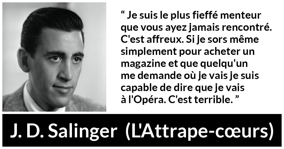 Citation de J. D. Salinger sur le mensonge tirée de L'Attrape-cœurs - Je suis le plus fieffé menteur que vous ayez jamais rencontré. C'est affreux. Si je sors même simplement pour acheter un magazine et que quelqu'un me demande où je vais je suis capable de dire que je vais à l'Opéra. C'est terrible.