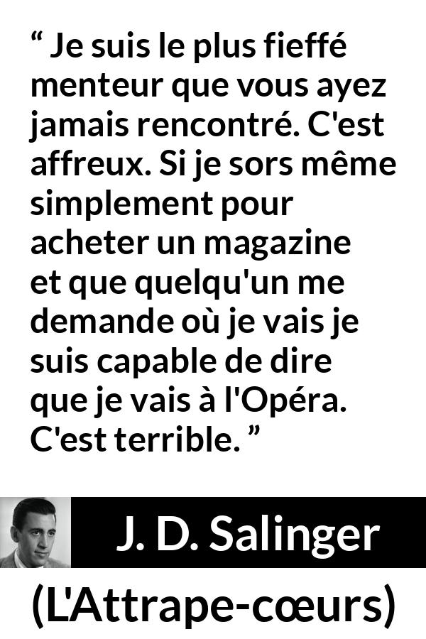 Citation de J. D. Salinger sur le mensonge tirée de L'Attrape-cœurs - Je suis le plus fieffé menteur que vous ayez jamais rencontré. C'est affreux. Si je sors même simplement pour acheter un magazine et que quelqu'un me demande où je vais je suis capable de dire que je vais à l'Opéra. C'est terrible.