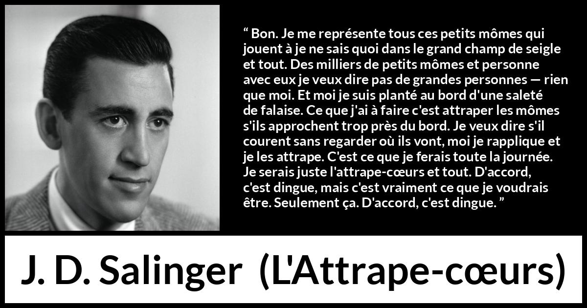 Citation de J. D. Salinger sur les enfants tirée de L'Attrape-cœurs - Bon. Je me représente tous ces petits mômes qui jouent à je ne sais quoi dans le grand champ de seigle et tout. Des milliers de petits mômes et personne avec eux je veux dire pas de grandes personnes — rien que moi. Et moi je suis planté au bord d'une saleté de falaise. Ce que j'ai à faire c'est attraper les mômes s'ils approchent trop près du bord. Je veux dire s'il courent sans regarder où ils vont, moi je rapplique et je les attrape. C'est ce que je ferais toute la journée. Je serais juste l'attrape-cœurs et tout. D'accord, c'est dingue, mais c'est vraiment ce que je voudrais être. Seulement ça. D'accord, c'est dingue.