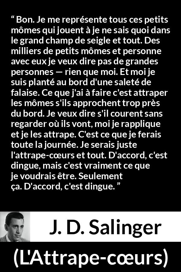 Citation de J. D. Salinger sur les enfants tirée de L'Attrape-cœurs - Bon. Je me représente tous ces petits mômes qui jouent à je ne sais quoi dans le grand champ de seigle et tout. Des milliers de petits mômes et personne avec eux je veux dire pas de grandes personnes — rien que moi. Et moi je suis planté au bord d'une saleté de falaise. Ce que j'ai à faire c'est attraper les mômes s'ils approchent trop près du bord. Je veux dire s'il courent sans regarder où ils vont, moi je rapplique et je les attrape. C'est ce que je ferais toute la journée. Je serais juste l'attrape-cœurs et tout. D'accord, c'est dingue, mais c'est vraiment ce que je voudrais être. Seulement ça. D'accord, c'est dingue.