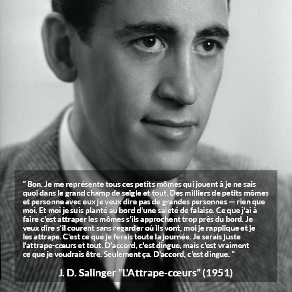 Citation de J. D. Salinger sur les enfants tirée de L'Attrape-cœurs - Bon. Je me représente tous ces petits mômes qui jouent à je ne sais quoi dans le grand champ de seigle et tout. Des milliers de petits mômes et personne avec eux je veux dire pas de grandes personnes — rien que moi. Et moi je suis planté au bord d'une saleté de falaise. Ce que j'ai à faire c'est attraper les mômes s'ils approchent trop près du bord. Je veux dire s'il courent sans regarder où ils vont, moi je rapplique et je les attrape. C'est ce que je ferais toute la journée. Je serais juste l'attrape-cœurs et tout. D'accord, c'est dingue, mais c'est vraiment ce que je voudrais être. Seulement ça. D'accord, c'est dingue.