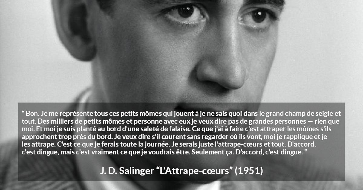 Citation de J. D. Salinger sur les enfants tirée de L'Attrape-cœurs - Bon. Je me représente tous ces petits mômes qui jouent à je ne sais quoi dans le grand champ de seigle et tout. Des milliers de petits mômes et personne avec eux je veux dire pas de grandes personnes — rien que moi. Et moi je suis planté au bord d'une saleté de falaise. Ce que j'ai à faire c'est attraper les mômes s'ils approchent trop près du bord. Je veux dire s'il courent sans regarder où ils vont, moi je rapplique et je les attrape. C'est ce que je ferais toute la journée. Je serais juste l'attrape-cœurs et tout. D'accord, c'est dingue, mais c'est vraiment ce que je voudrais être. Seulement ça. D'accord, c'est dingue.