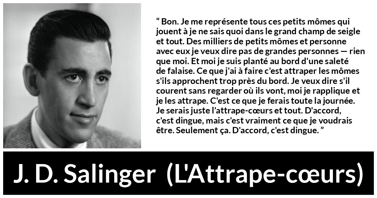 Citation de J. D. Salinger sur les enfants tirée de L'Attrape-cœurs - Bon. Je me représente tous ces petits mômes qui jouent à je ne sais quoi dans le grand champ de seigle et tout. Des milliers de petits mômes et personne avec eux je veux dire pas de grandes personnes — rien que moi. Et moi je suis planté au bord d'une saleté de falaise. Ce que j'ai à faire c'est attraper les mômes s'ils approchent trop près du bord. Je veux dire s'il courent sans regarder où ils vont, moi je rapplique et je les attrape. C'est ce que je ferais toute la journée. Je serais juste l'attrape-cœurs et tout. D'accord, c'est dingue, mais c'est vraiment ce que je voudrais être. Seulement ça. D'accord, c'est dingue.