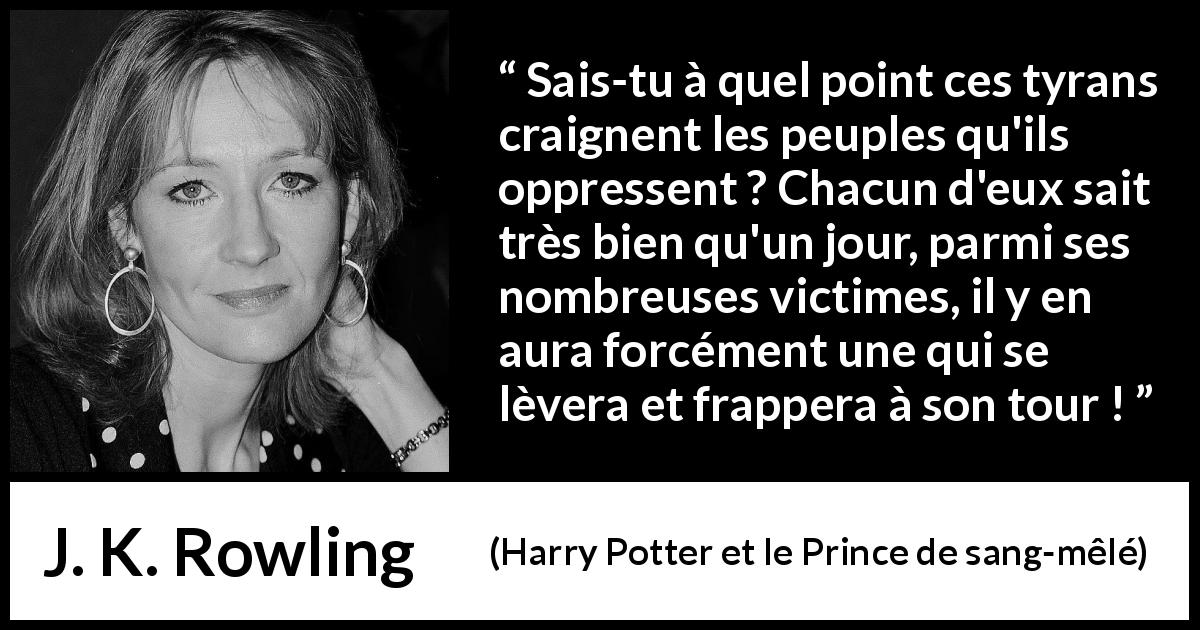 Citation de J. K. Rowling sur l'oppression tirée de Harry Potter et le Prince de sang-mêlé - Sais-tu à quel point ces tyrans craignent les peuples qu'ils oppressent ? Chacun d'eux sait très bien qu'un jour, parmi ses nombreuses victimes, il y en aura forcément une qui se lèvera et frappera à son tour !