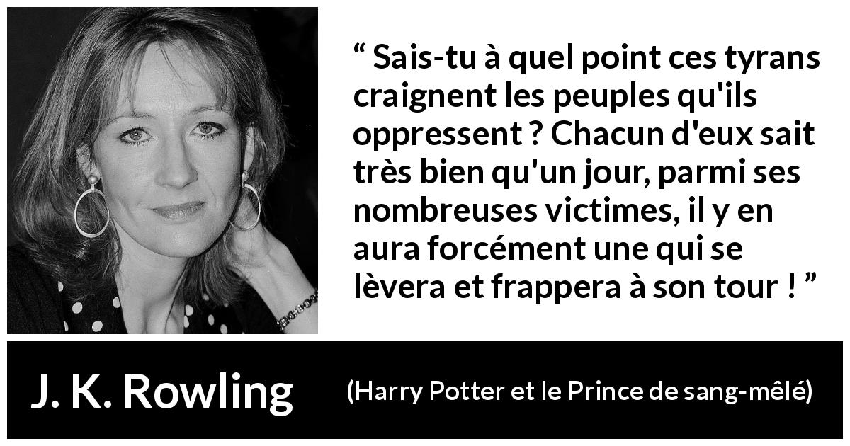 Citation de J. K. Rowling sur l'oppression tirée de Harry Potter et le Prince de sang-mêlé - Sais-tu à quel point ces tyrans craignent les peuples qu'ils oppressent ? Chacun d'eux sait très bien qu'un jour, parmi ses nombreuses victimes, il y en aura forcément une qui se lèvera et frappera à son tour !