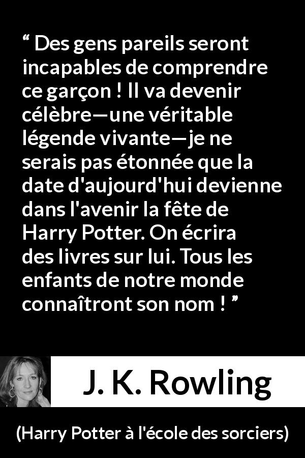 Citation de J. K. Rowling sur la célébrité tirée de Harry Potter à l'école des sorciers - Des gens pareils seront incapables de comprendre ce garçon ! Il va devenir célèbre—une véritable légende vivante—je ne serais pas étonnée que la date d'aujourd'hui devienne dans l'avenir la fête de Harry Potter. On écrira des livres sur lui. Tous les enfants de notre monde connaîtront son nom !