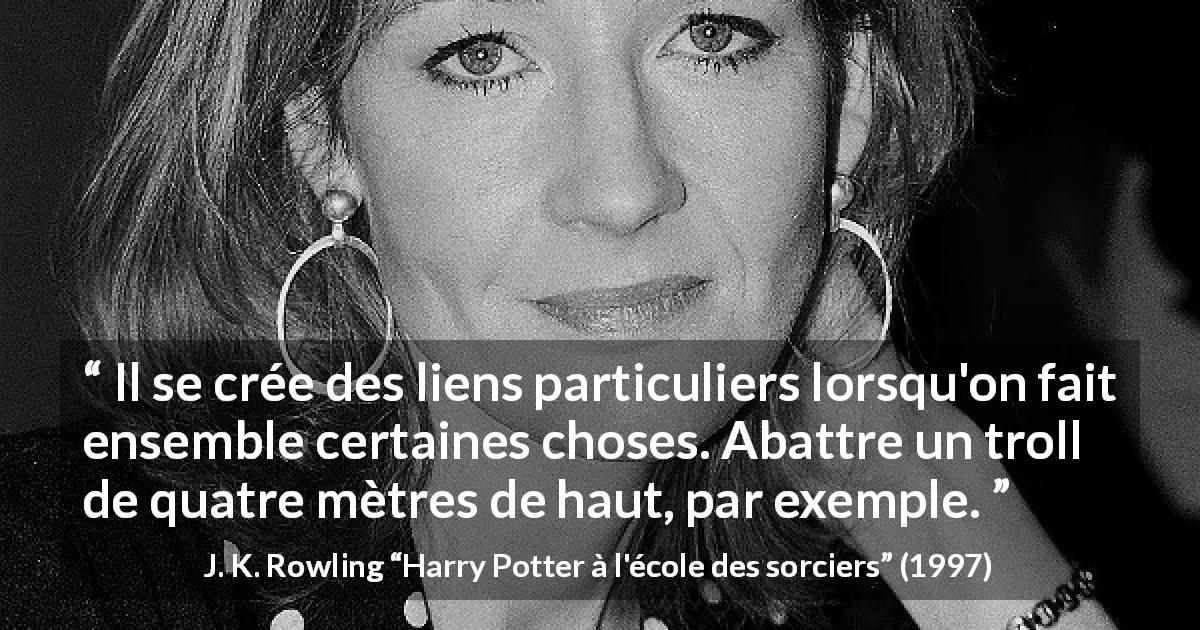 Citation de J. K. Rowling sur la difficulté tirée de Harry Potter à l'école des sorciers - Il se crée des liens particuliers lorsqu'on fait ensemble certaines choses. Abattre un troll de quatre mètres de haut, par exemple.