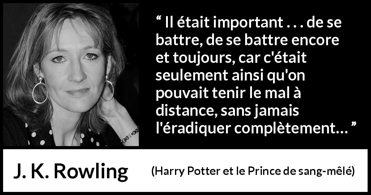 Citation de J. K. Rowling sur le combat tirée de Harry Potter et le Prince de sang-mêlé - Il était important . . . de se battre, de se battre encore et toujours, car c'était seulement ainsi qu'on pouvait tenir le mal à distance, sans jamais l'éradiquer complètement…