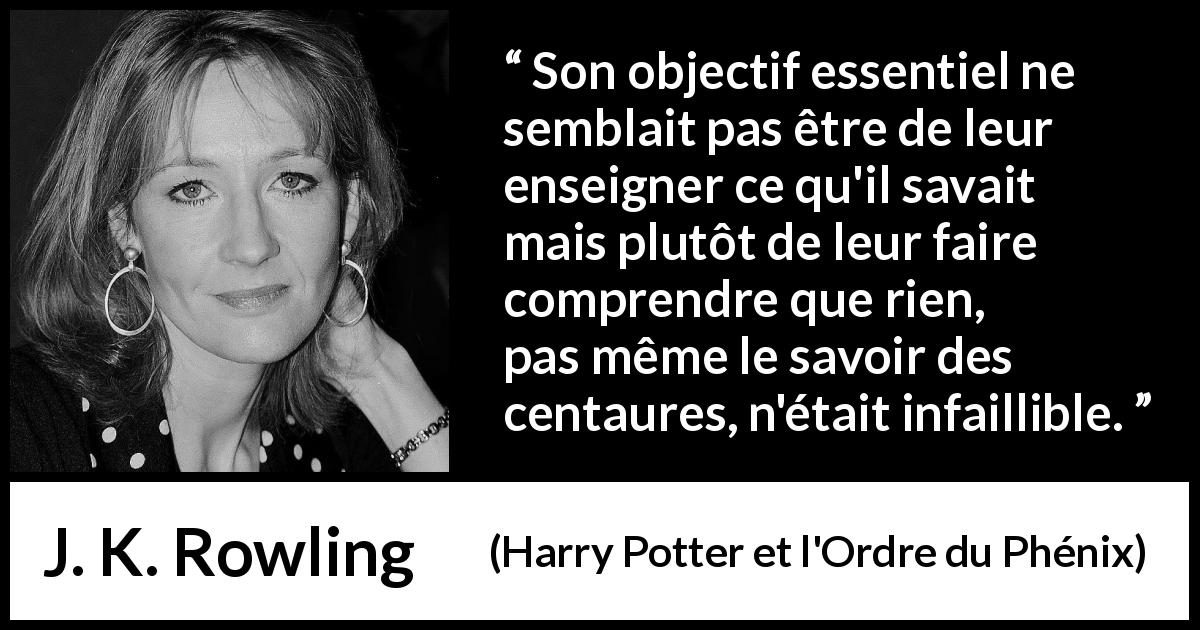 Citation de J. K. Rowling sur le doute tirée de Harry Potter et l'Ordre du Phénix - Son objectif essentiel ne semblait pas être de leur enseigner ce qu'il savait mais plutôt de leur faire comprendre que rien, pas même le savoir des centaures, n'était infaillible.