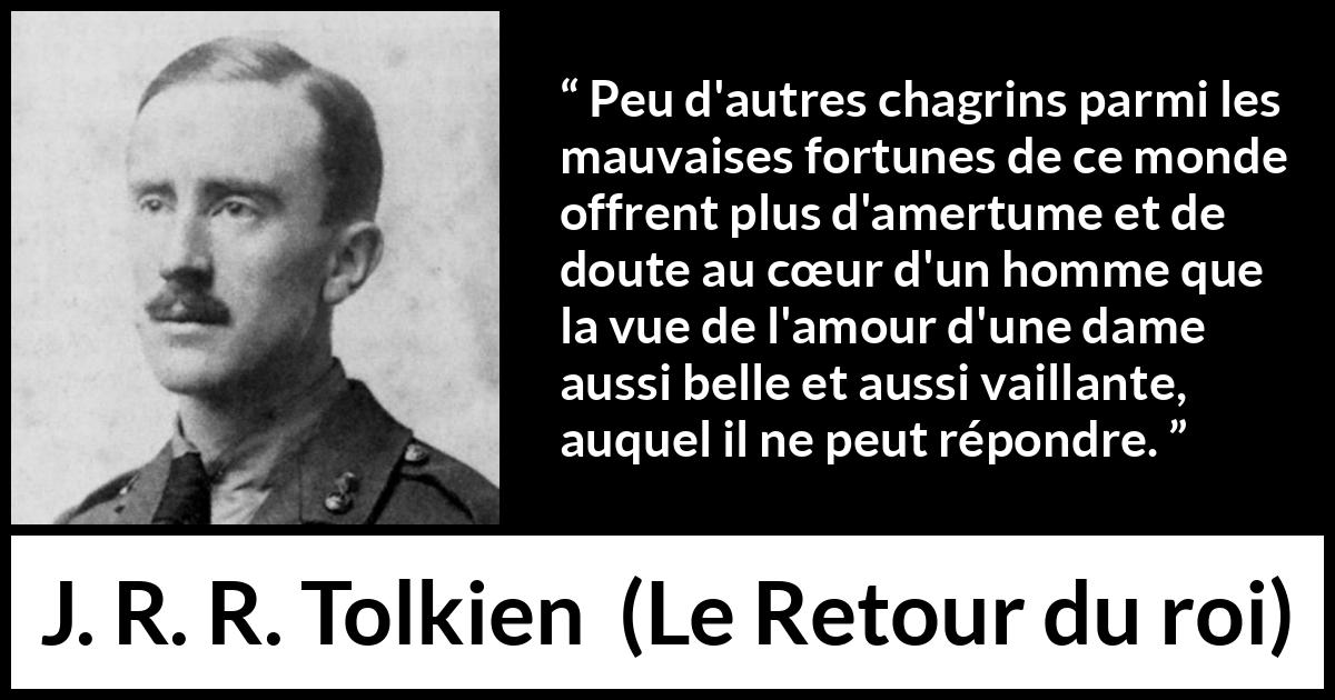 Citation de J. R. R. Tolkien sur l'amour tirée du Retour du roi - Peu d'autres chagrins parmi les mauvaises fortunes de ce monde offrent plus d'amertume et de doute au cœur d'un homme que la vue de l'amour d'une dame aussi belle et aussi vaillante, auquel il ne peut répondre.