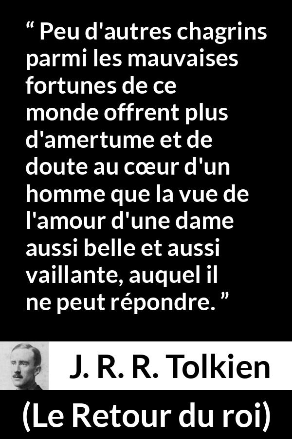 Citation de J. R. R. Tolkien sur l'amour tirée du Retour du roi - Peu d'autres chagrins parmi les mauvaises fortunes de ce monde offrent plus d'amertume et de doute au cœur d'un homme que la vue de l'amour d'une dame aussi belle et aussi vaillante, auquel il ne peut répondre.