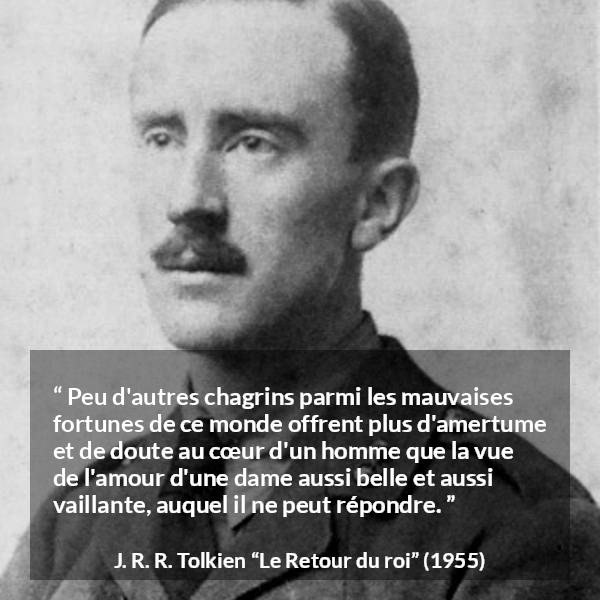 Citation de J. R. R. Tolkien sur l'amour tirée du Retour du roi - Peu d'autres chagrins parmi les mauvaises fortunes de ce monde offrent plus d'amertume et de doute au cœur d'un homme que la vue de l'amour d'une dame aussi belle et aussi vaillante, auquel il ne peut répondre.