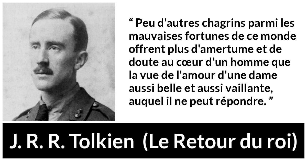 Citation de J. R. R. Tolkien sur l'amour tirée du Retour du roi - Peu d'autres chagrins parmi les mauvaises fortunes de ce monde offrent plus d'amertume et de doute au cœur d'un homme que la vue de l'amour d'une dame aussi belle et aussi vaillante, auquel il ne peut répondre.