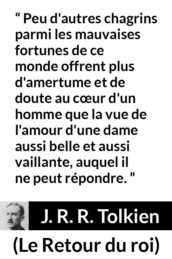 Citation de J. R. R. Tolkien sur l'amour tirée du Retour du roi - Peu d'autres chagrins parmi les mauvaises fortunes de ce monde offrent plus d'amertume et de doute au cœur d'un homme que la vue de l'amour d'une dame aussi belle et aussi vaillante, auquel il ne peut répondre.
