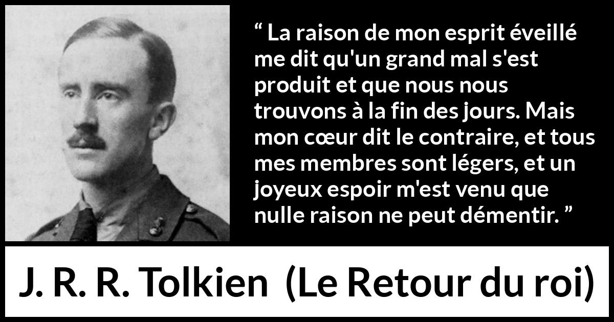 Citation de J. R. R. Tolkien sur le cœur tirée du Retour du roi - La raison de mon esprit éveillé me dit qu'un grand mal s'est produit et que nous nous trouvons à la fin des jours. Mais mon cœur dit le contraire, et tous mes membres sont légers, et un joyeux espoir m'est venu que nulle raison ne peut démentir.