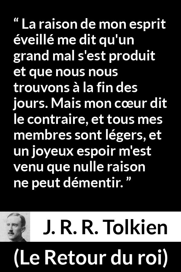 Citation de J. R. R. Tolkien sur le cœur tirée du Retour du roi - La raison de mon esprit éveillé me dit qu'un grand mal s'est produit et que nous nous trouvons à la fin des jours. Mais mon cœur dit le contraire, et tous mes membres sont légers, et un joyeux espoir m'est venu que nulle raison ne peut démentir.