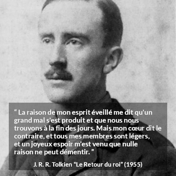 Citation de J. R. R. Tolkien sur le cœur tirée du Retour du roi - La raison de mon esprit éveillé me dit qu'un grand mal s'est produit et que nous nous trouvons à la fin des jours. Mais mon cœur dit le contraire, et tous mes membres sont légers, et un joyeux espoir m'est venu que nulle raison ne peut démentir.