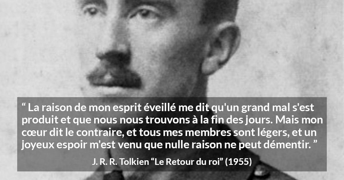 Citation de J. R. R. Tolkien sur le cœur tirée du Retour du roi - La raison de mon esprit éveillé me dit qu'un grand mal s'est produit et que nous nous trouvons à la fin des jours. Mais mon cœur dit le contraire, et tous mes membres sont légers, et un joyeux espoir m'est venu que nulle raison ne peut démentir.