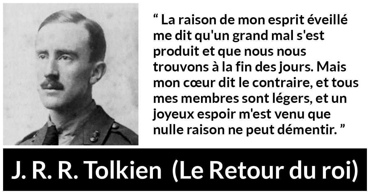 Citation de J. R. R. Tolkien sur le cœur tirée du Retour du roi - La raison de mon esprit éveillé me dit qu'un grand mal s'est produit et que nous nous trouvons à la fin des jours. Mais mon cœur dit le contraire, et tous mes membres sont légers, et un joyeux espoir m'est venu que nulle raison ne peut démentir.