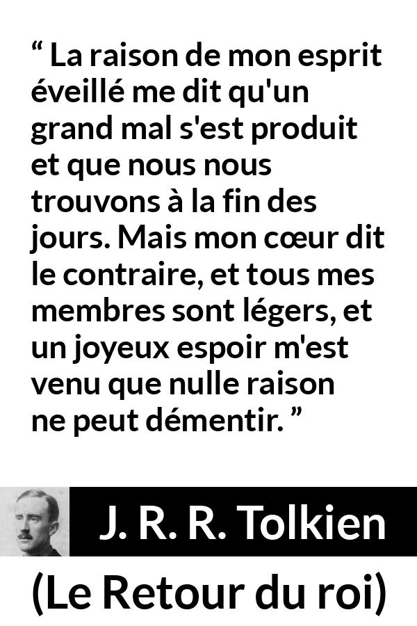 Citation de J. R. R. Tolkien sur le cœur tirée du Retour du roi - La raison de mon esprit éveillé me dit qu'un grand mal s'est produit et que nous nous trouvons à la fin des jours. Mais mon cœur dit le contraire, et tous mes membres sont légers, et un joyeux espoir m'est venu que nulle raison ne peut démentir.