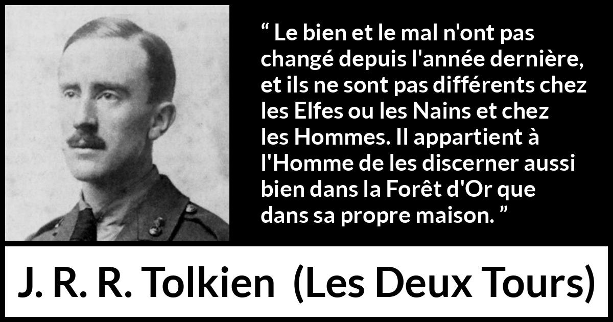 Citation de J. R. R. Tolkien sur le mal tirée des Deux Tours - Le bien et le mal n'ont pas changé depuis l'année dernière, et ils ne sont pas différents chez les Elfes ou les Nains et chez les Hommes. Il appartient à l'Homme de les discerner aussi bien dans la Forêt d'Or que dans sa propre maison.